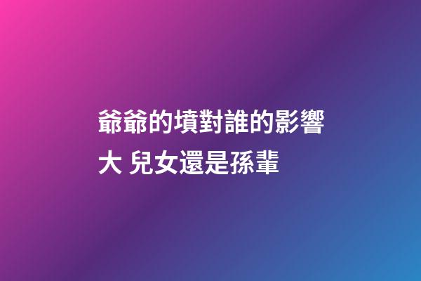 爺爺的墳對誰的影響大 兒女還是孫輩